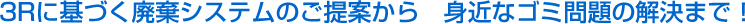 3Rに基づく廃棄システムのご提案から 身近なゴミ問題の解決まで!