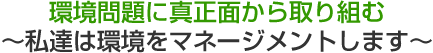 環境問題に真正面から取り組む〜私達は環境をマネージメントします〜
