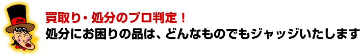 買取り・処分のプロ判定!処分にお困りの品は、どんなものでもジャッジいたします