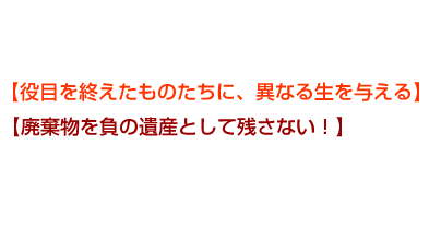 【役目を終えたものたちに、異なる生を与える】【廃棄物を負の遺産として残さない!】