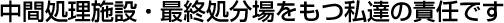 中間処理施設・最終処分場をもつ私達の責任です