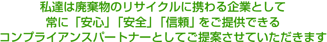 私達は廃棄物のリサイクルに携わる企業として常に「安心」「安全」「信頼」をご提供できるコンプライアンスパートナーとしてご提案させていただきます